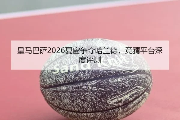 皇马巴萨2026夏窗争夺哈兰德，竞猜平台深度评测